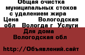 Общая очистка муниципальных стоков с удалением жира. › Цена ­ 100 - Вологодская обл., Вологда г. Услуги » Для дома   . Вологодская обл.
